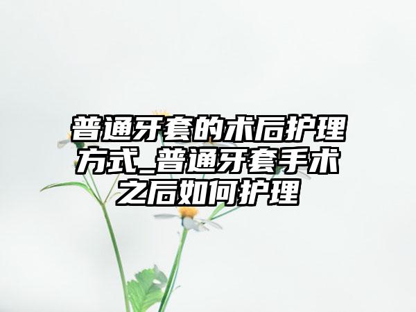 普通牙套的术后护理方式_普通牙套手术之后如何护理