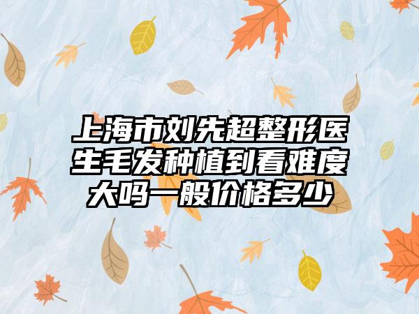 上海市刘先超整形医生毛发种植到看难度大吗一般价格多少