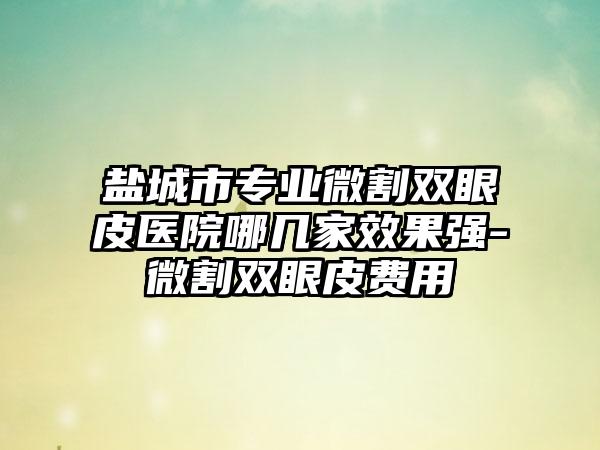 盐城市专业微割双眼皮医院哪几家效果强-微割双眼皮费用