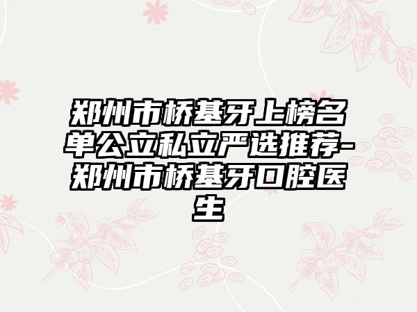 郑州市桥基牙上榜名单公立私立严选推荐-郑州市桥基牙口腔医生