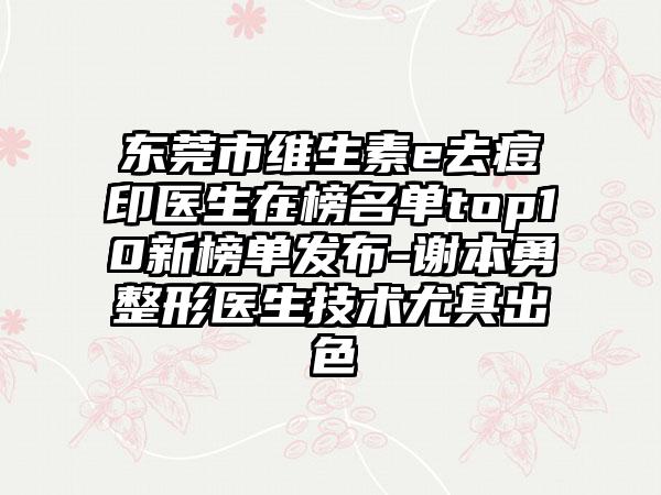 东莞市维生素e去痘印医生在榜名单top10新榜单发布-谢本勇整形医生技术尤其出色