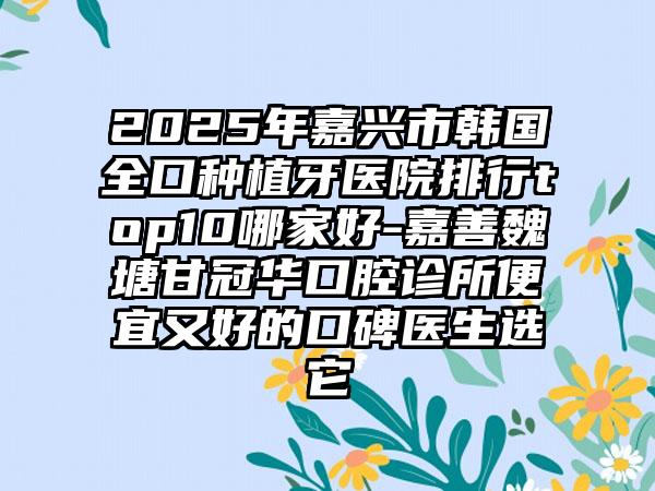 2025年嘉兴市韩国全口种植牙医院排行top10哪家好-嘉善魏塘甘冠华口腔诊所便宜又好的口碑医生选它