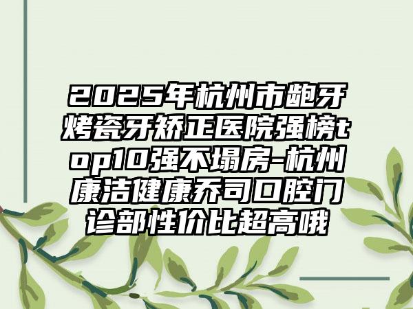 2025年杭州市龅牙烤瓷牙矫正医院强榜top10强不塌房-杭州康洁健康乔司口腔门诊部性价比超高哦