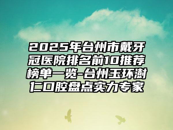 2025年台州市戴牙冠医院排名前10推荐榜单一览-台州玉环澍仁口腔盘点实力专家