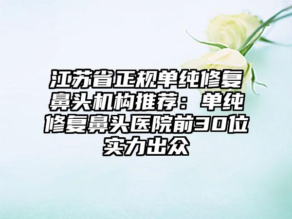 江苏省正规单纯修复鼻头机构推荐：单纯修复鼻头医院前30位实力出众