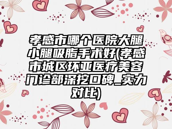 孝感市哪个医院大腿小腿吸脂手术好(孝感市城区环亚医疗美容门诊部深挖口碑_实力对比)