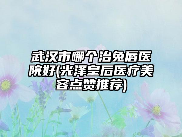 武汉市哪个治兔唇医院好(光泽皇后医疗美容点赞推荐)