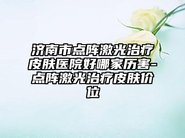 济南市点阵激光治疗皮肤医院好哪家历害-点阵激光治疗皮肤价位