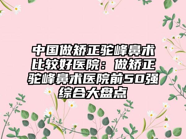 中国做矫正驼峰鼻术比较好医院：做矫正驼峰鼻术医院前50强综合大盘点