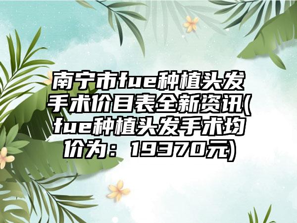 南宁市fue种植头发手术价目表全新资讯(fue种植头发手术均价为：19370元)