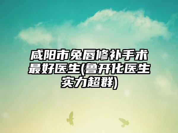 咸阳市兔唇修补手术最好医生(鲁开化医生实力超群)