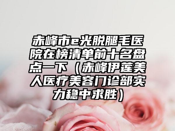 赤峰市e光脱腿毛医院在榜清单前十名盘点一下（赤峰伊莲美人医疗美容门诊部实力稳中求胜）