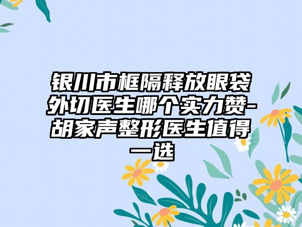 银川市框隔释放眼袋外切医生哪个实力赞-胡家声整形医生值得一选