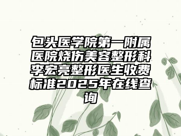 包头医学院第一附属医院烧伤美容整形科李宏亮整形医生收费标准2025年在线查询