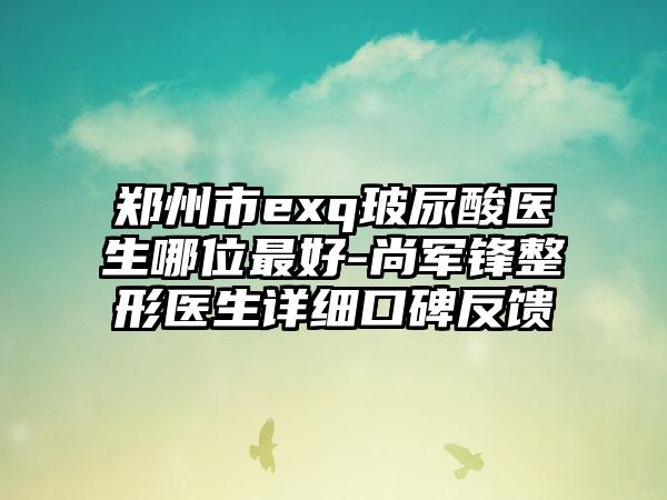 郑州市exq玻尿酸医生哪位最好-尚军锋整形医生详细口碑反馈