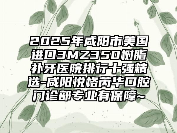2025年咸阳市美国进口3MZ350树脂补牙医院排行十强精选-咸阳悦格芮华口腔门诊部专业有保障~