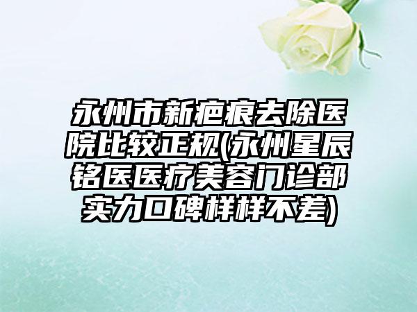 永州市新疤痕去除医院比较正规(永州星辰铭医医疗美容门诊部实力口碑样样不差)