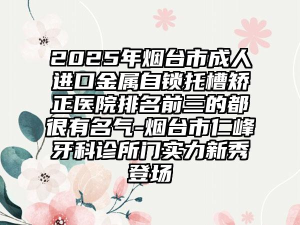 2025年烟台市成人进口金属自锁托槽矫正医院排名前三的都很有名气-烟台市仁峰牙科诊所门实力新秀登场