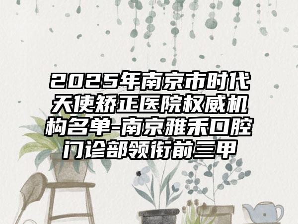 2025年南京市时代天使矫正医院权威机构名单-南京雅禾口腔门诊部领衔前三甲