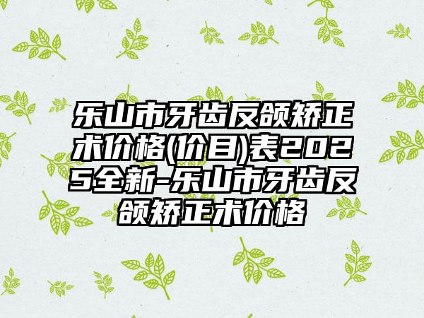 乐山市牙齿反颌矫正术价格(价目)表2025全新-乐山市牙齿反颌矫正术价格