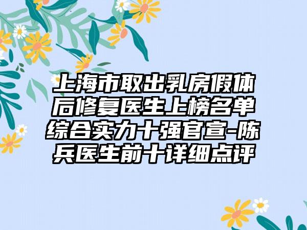 上海市取出乳房假体后修复医生上榜名单综合实力十强官宣-陈兵医生前十详细点评