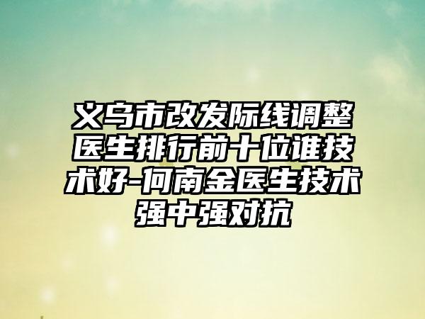 义乌市改发际线调整医生排行前十位谁技术好-何南金医生技术强中强对抗