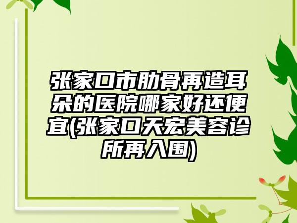 张家口市肋骨再造耳朵的医院哪家好还便宜(张家口天宏美容诊所再入围)