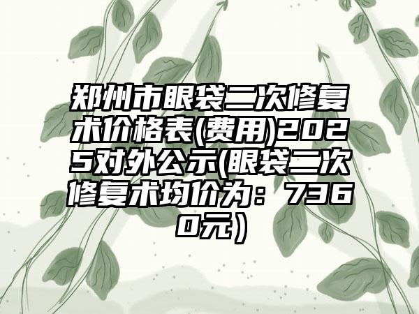 郑州市眼袋二次修复术价格表(费用)2025对外公示(眼袋二次修复术均价为：7360元）
