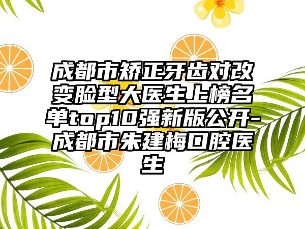 成都市矫正牙齿对改变脸型大医生上榜名单top10强新版公开-成都市朱建梅口腔医生