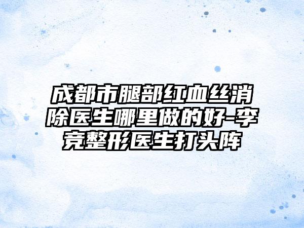 成都市腿部红血丝消除医生哪里做的好-李竞整形医生打头阵