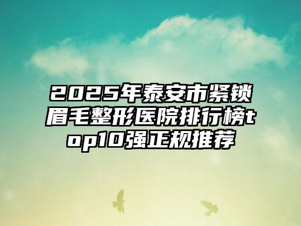 2025年泰安市紧锁眉毛整形医院排行榜top10强正规推荐