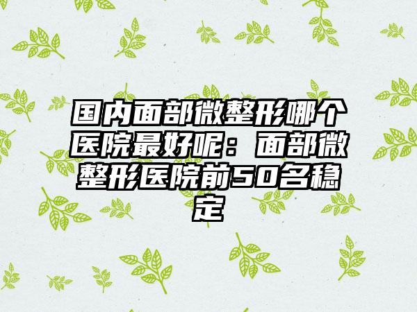 国内面部微整形哪个医院最好呢：面部微整形医院前50名稳定