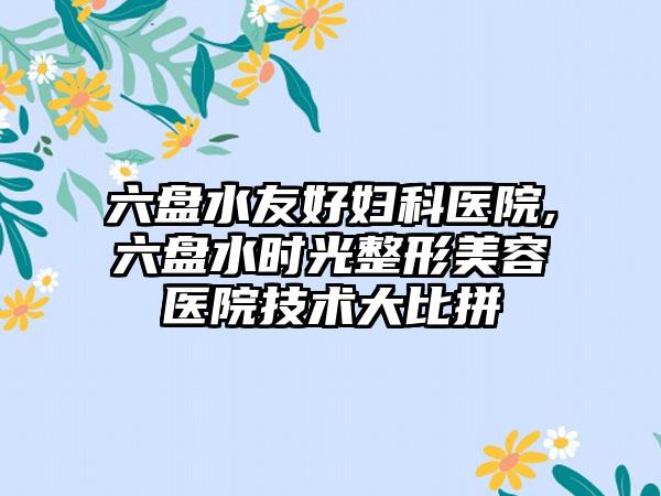 六盘水友好妇科医院,六盘水时光整形美容医院技术大比拼