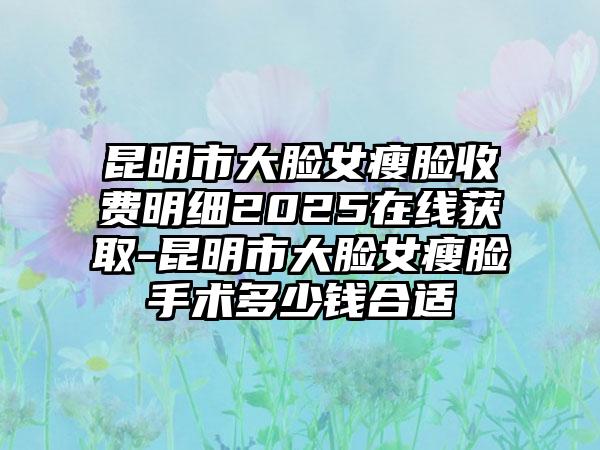 昆明市大脸女瘦脸收费明细2025在线获取-昆明市大脸女瘦脸手术多少钱合适