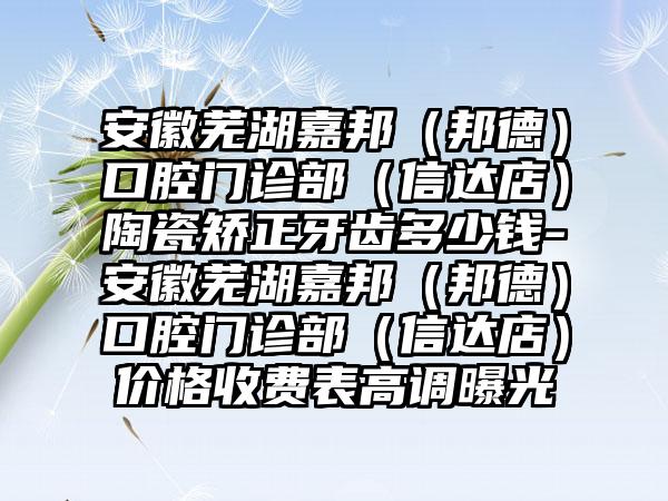 安徽芜湖嘉邦（邦德）口腔门诊部（信达店）陶瓷矫正牙齿多少钱-安徽芜湖嘉邦（邦德）口腔门诊部（信达店）价格收费表高调曝光