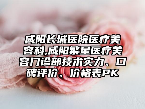 咸阳长城医院医疗美容科,咸阳繁星医疗美容门诊部技术实力、口碑评价、价格表PK