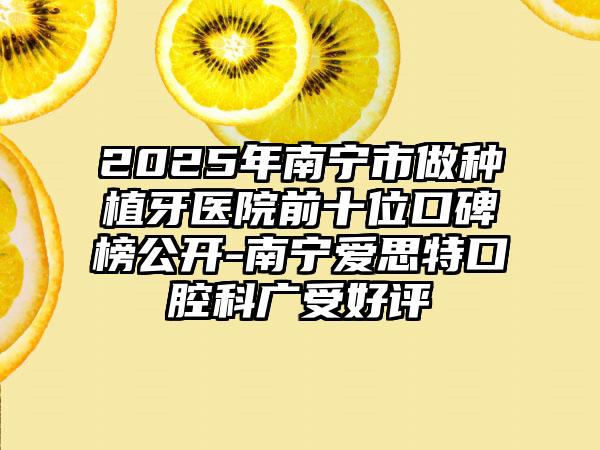 2025年南宁市做种植牙医院前十位口碑榜公开-南宁爱思特口腔科广受好评