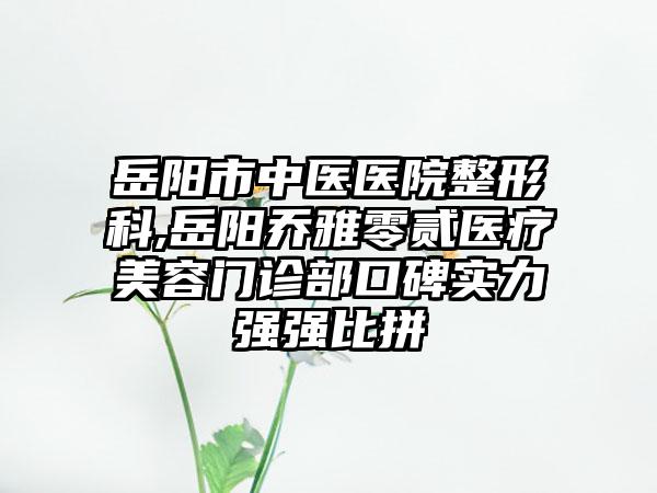 岳阳市中医医院整形科,岳阳乔雅零贰医疗美容门诊部口碑实力强强比拼