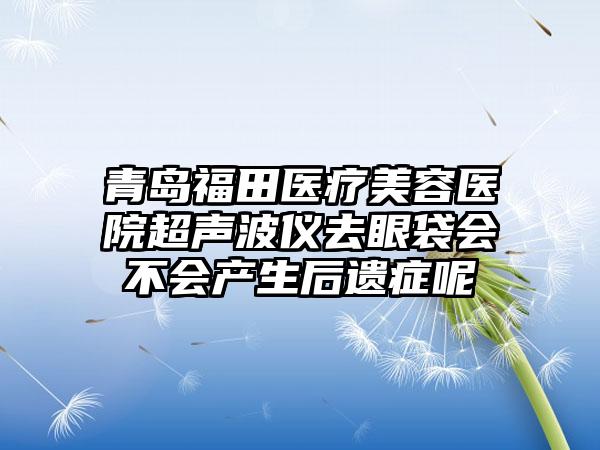 青岛福田医疗美容医院超声波仪去眼袋会不会产生后遗症呢