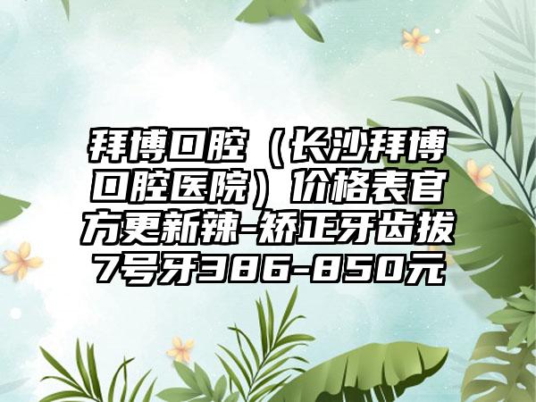 拜博口腔（长沙拜博口腔医院）价格表官方更新辣-矫正牙齿拔7号牙386-850元