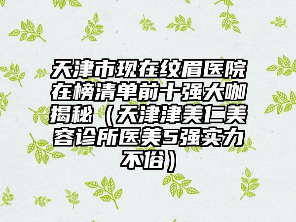 天津市现在纹眉医院在榜清单前十强大咖揭秘（天津津美仁美容诊所医美5强实力不俗）