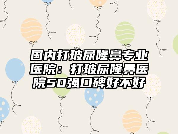 国内打玻尿隆鼻专业医院：打玻尿隆鼻医院50强口碑好不好