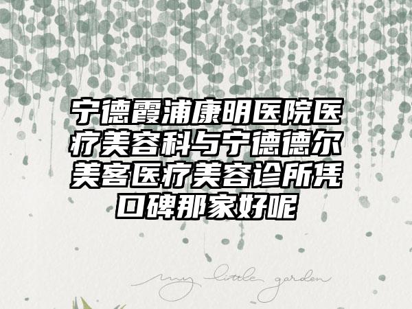 宁德霞浦康明医院医疗美容科与宁德德尔美客医疗美容诊所凭口碑那家好呢