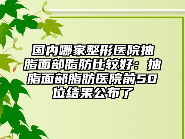 国内哪家整形医院抽脂面部脂肪比较好：抽脂面部脂肪医院前50位结果公布了