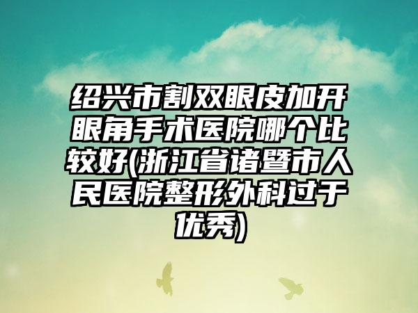 绍兴市割双眼皮加开眼角手术医院哪个比较好(浙江省诸暨市人民医院整形外科过于优秀)