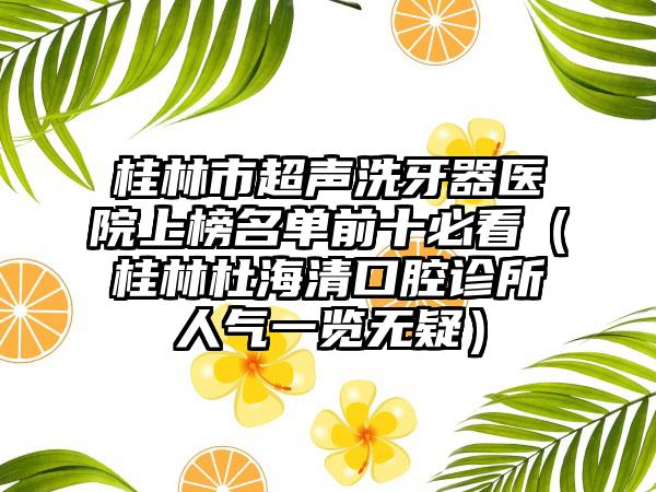 桂林市超声洗牙器医院上榜名单前十必看（桂林杜海清口腔诊所人气一览无疑）