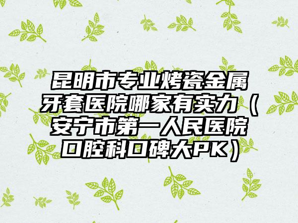 昆明市专业烤瓷金属牙套医院哪家有实力（安宁市第一人民医院口腔科口碑大PK）