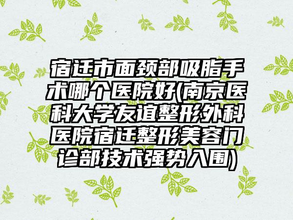 宿迁市面颈部吸脂手术哪个医院好(南京医科大学友谊整形外科医院宿迁整形美容门诊部技术强势入围)