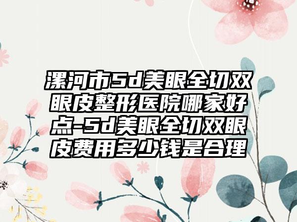 漯河市5d美眼全切双眼皮整形医院哪家好点-5d美眼全切双眼皮费用多少钱是合理