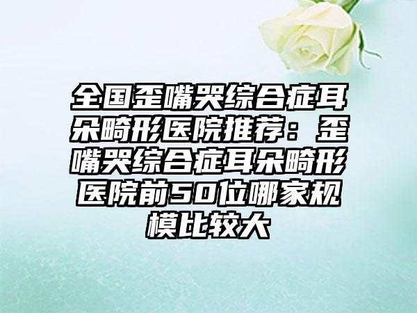 全国歪嘴哭综合症耳朵畸形医院推荐：歪嘴哭综合症耳朵畸形医院前50位哪家规模比较大
